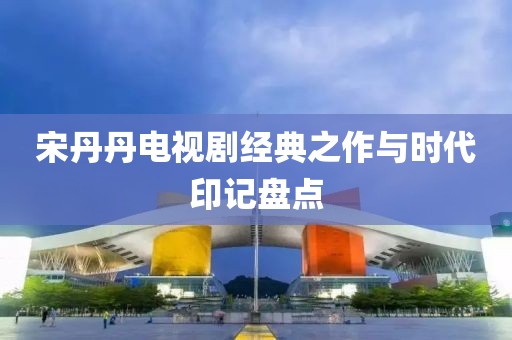 宋丹丹电视剧经典之作与时代印记盘点