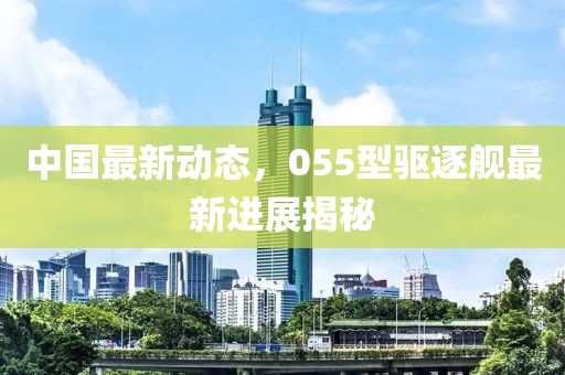中国最新动态，055型驱逐舰最新进展揭秘