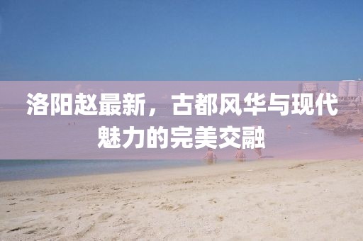 洛阳赵最新，古都风华与现代魅力的完美交融