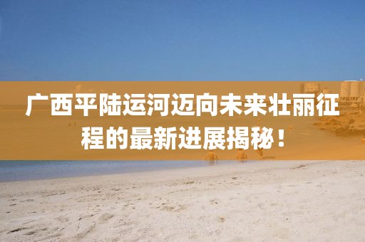 广西平陆运河迈向未来壮丽征程的最新进展揭秘！