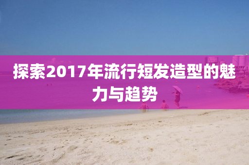 探索2017年流行短发造型的魅力与趋势