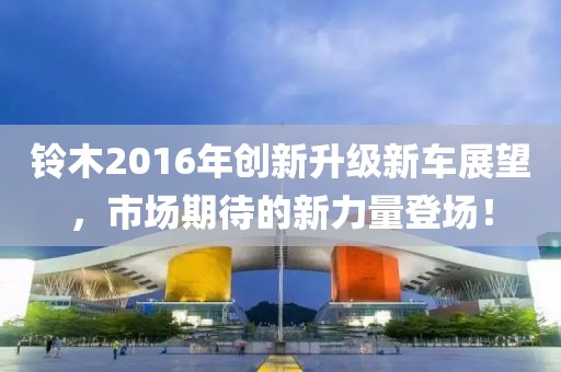 铃木2016年创新升级新车展望，市场期待的新力量登场！