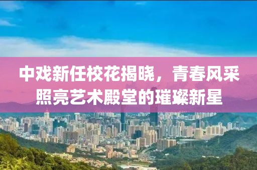中戏新任校花揭晓，青春风采照亮艺术殿堂的璀璨新星