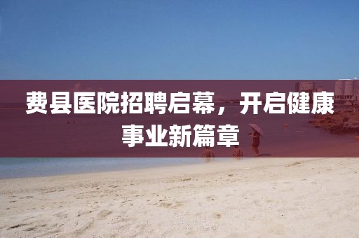 费县医院招聘启幕，开启健康事业新篇章