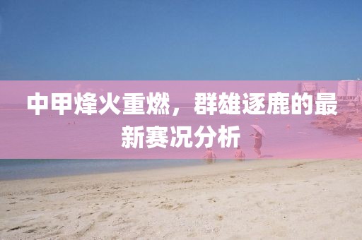 中甲烽火重燃，群雄逐鹿的最新赛况分析