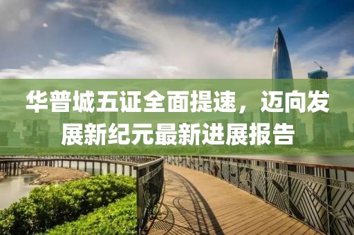 华普城五证全面提速，迈向发展新纪元最新进展报告