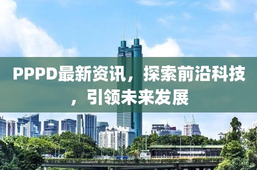 PPPD最新资讯，探索前沿科技，引领未来发展