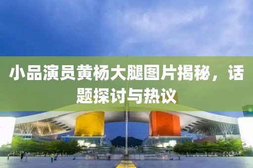 小品演员黄杨大腿图片揭秘，话题探讨与热议