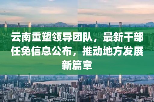 云南重塑领导团队，最新干部任免信息公布，推动地方发展新篇章