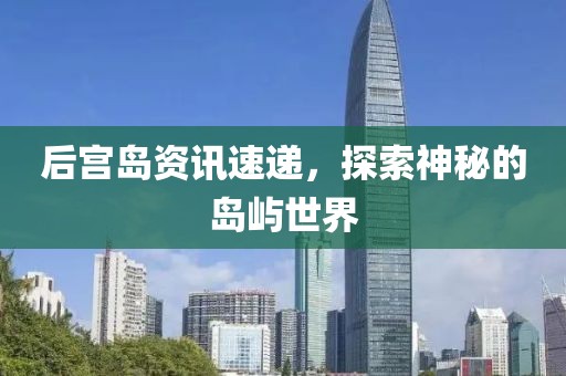 后宫岛资讯速递，探索神秘的岛屿世界