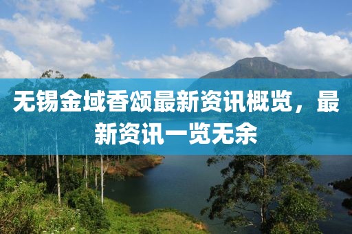 无锡金域香颂最新资讯概览，最新资讯一览无余