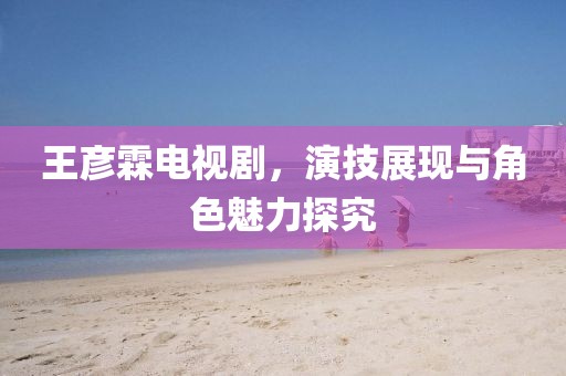 王彦霖电视剧，演技展现与角色魅力探究