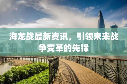 海龙战最新资讯，引领未来战争变革的先锋