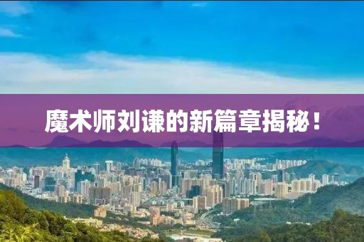 魔术师刘谦的新篇章揭秘！