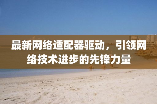 最新网络适配器驱动，引领网络技术进步的先锋力量