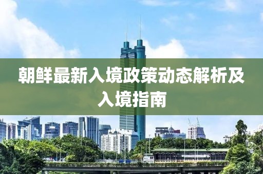 朝鲜最新入境政策动态解析及入境指南
