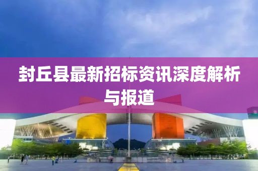 封丘县最新招标资讯深度解析与报道