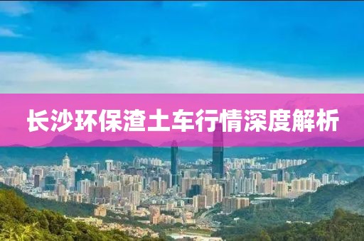 长沙环保渣土车行情深度解析