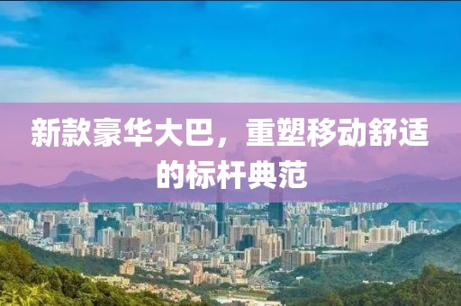 新款豪华大巴，重塑移动舒适的标杆典范