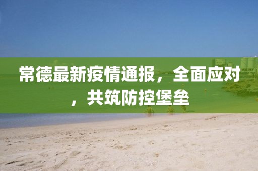 常德最新疫情通报，全面应对，共筑防控堡垒