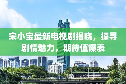 宋小宝最新电视剧揭晓，探寻剧情魅力，期待值爆表