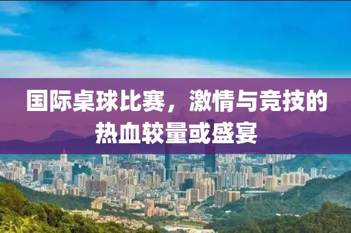 国际桌球比赛，激情与竞技的热血较量或盛宴
