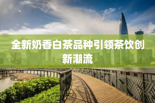 全新奶香白茶品种引领茶饮创新潮流