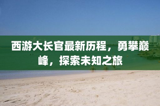 西游大长官最新历程，勇攀巅峰，探索未知之旅