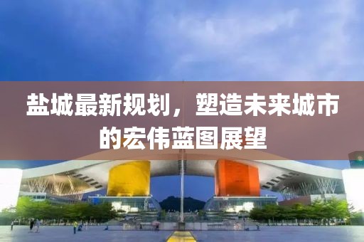 盐城最新规划，塑造未来城市的宏伟蓝图展望