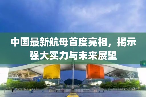 中国最新航母首度亮相，揭示强大实力与未来展望
