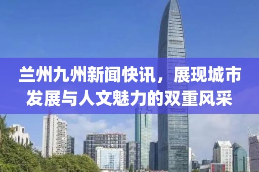 兰州九州新闻快讯，展现城市发展与人文魅力的双重风采