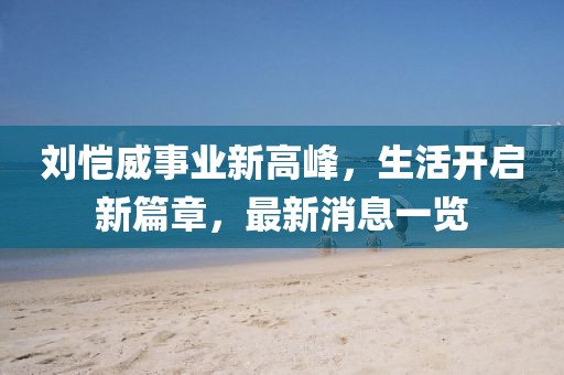 刘恺威事业新高峰，生活开启新篇章，最新消息一览