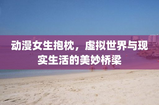 动漫女生抱枕，虚拟世界与现实生活的美妙桥梁