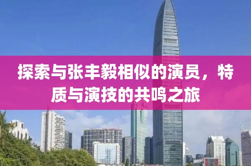 探索与张丰毅相似的演员，特质与演技的共鸣之旅