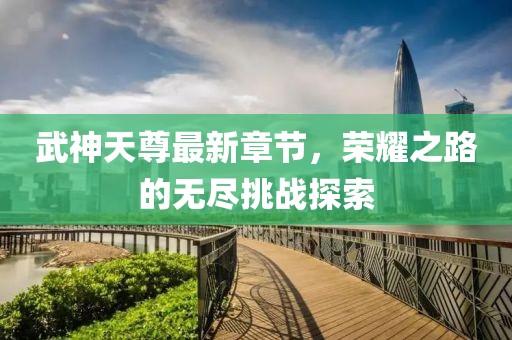 武神天尊最新章节，荣耀之路的无尽挑战探索