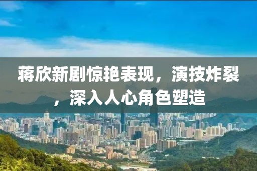 蒋欣新剧惊艳表现，演技炸裂，深入人心角色塑造