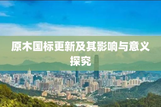 原木国标更新及其影响与意义探究