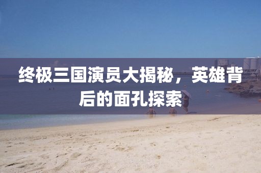 终极三国演员大揭秘，英雄背后的面孔探索