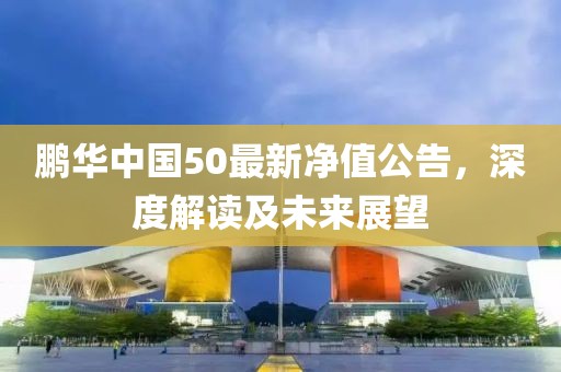 鹏华中国50最新净值公告，深度解读及未来展望