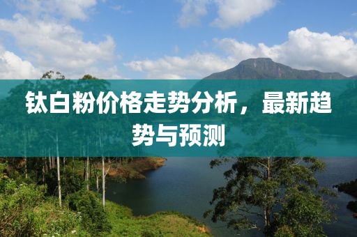 钛白粉价格走势分析，最新趋势与预测