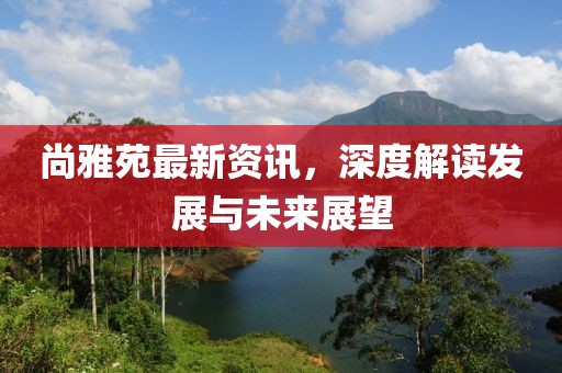 尚雅苑最新资讯，深度解读发展与未来展望