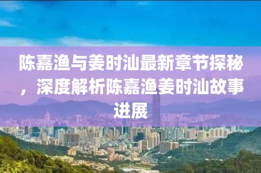 陈嘉渔与姜时汕最新章节探秘，深度解析陈嘉渔姜时汕故事进展