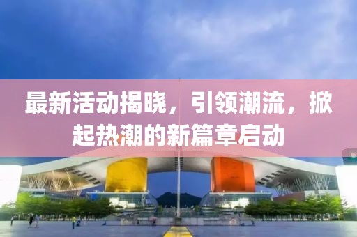 最新活动揭晓，引领潮流，掀起热潮的新篇章启动