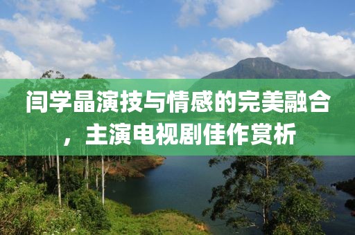 闫学晶演技与情感的完美融合，主演电视剧佳作赏析