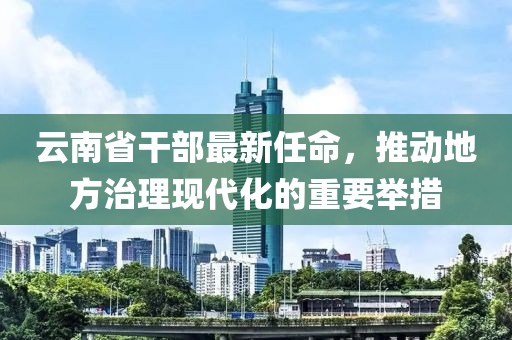 云南省干部最新任命，推动地方治理现代化的重要举措