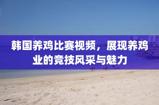 韩国养鸡比赛视频，展现养鸡业的竞技风采与魅力