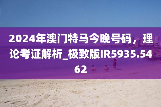 2024年澳门特马今晚号码，理论考证解析_极致版IR5935.5462