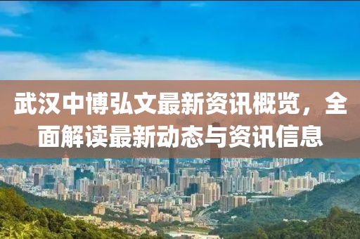 武汉中博弘文最新资讯概览，全面解读最新动态与资讯信息