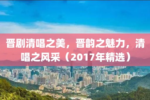 晋剧清唱之美，晋韵之魅力，清唱之风采（2017年精选）