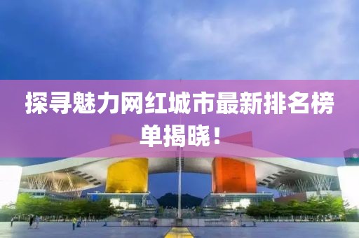 探寻魅力网红城市最新排名榜单揭晓！